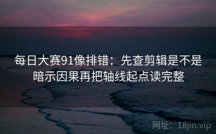每日大赛91像排错：先查剪辑是不是暗示因果再把轴线起点读完整