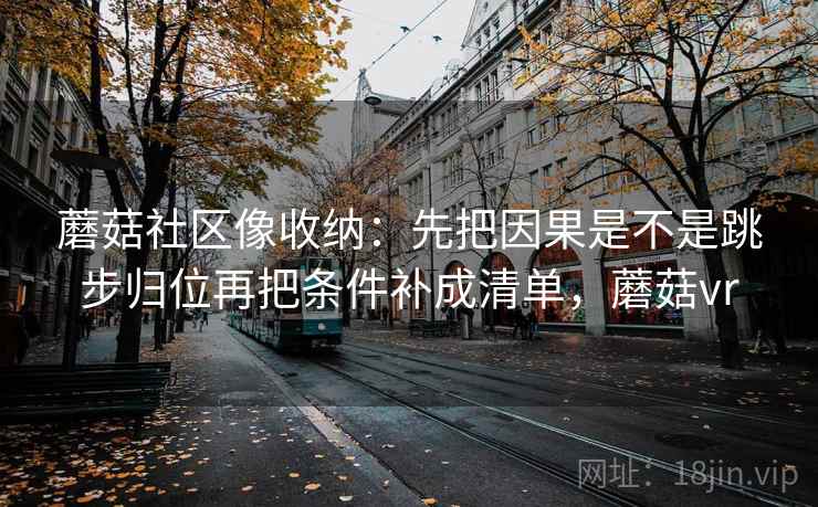 蘑菇社区像收纳:先把因果是不是跳步归位再把条件补成清单,蘑菇vr 蘑菇社区像收纳:先把因果是不是跳步归位再把条件补成清单,蘑菇vr