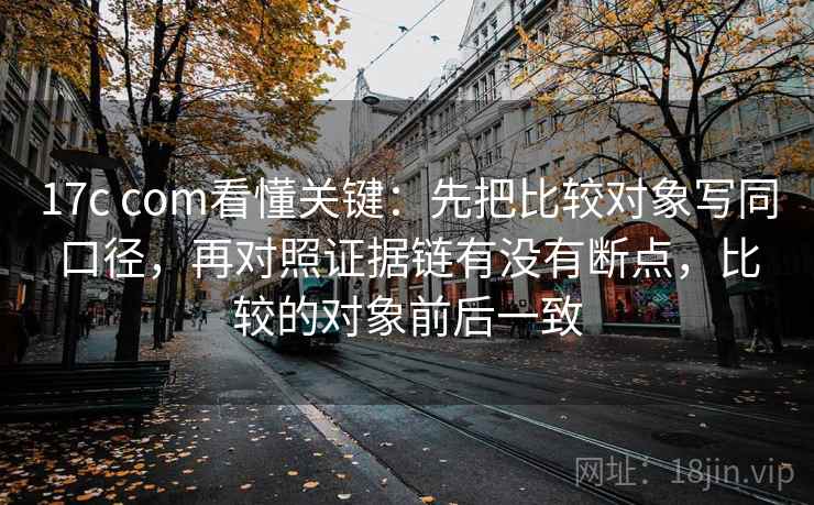 17c com看懂关键：先把比较对象写同口径，再对照证据链有没有断点，比较的对象前后一致