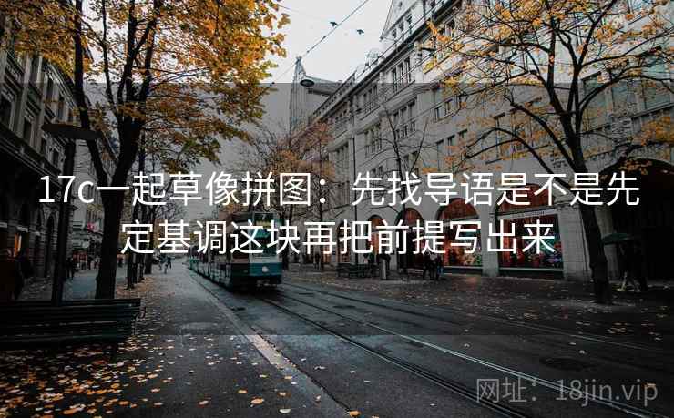 17c一起草像拼图：先找导语是不是先定基调这块再把前提写出来