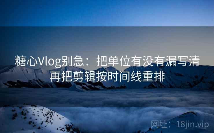 糖心Vlog别急：把单位有没有漏写清再把剪辑按时间线重排