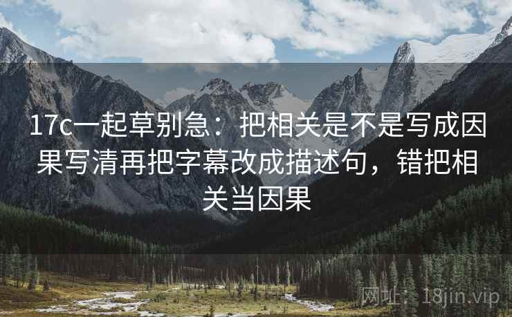 17c一起草别急:把相关是不是写成因果写清再把字幕改成描述句,错把相关当因果 17c一起草别急:把相关是不是写成因果写清再把字幕改成描述句,错把相关当因果