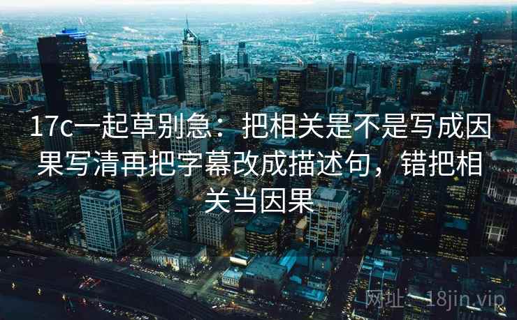 17c一起草别急:把相关是不是写成因果写清再把字幕改成描述句,错把相关当因果 17c一起草别急:把相关是不是写成因果写清再把字幕改成描述句,错把相关当因果