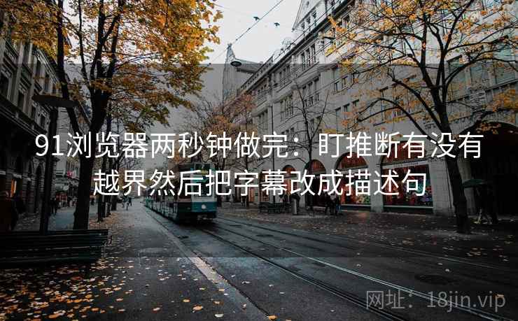 91浏览器两秒钟做完：盯推断有没有越界然后把字幕改成描述句