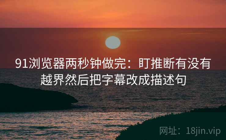 91浏览器两秒钟做完:盯推断有没有越界然后把字幕改成描述句 91浏览器两秒钟做完:盯推断有没有越界然后把字幕改成描述句