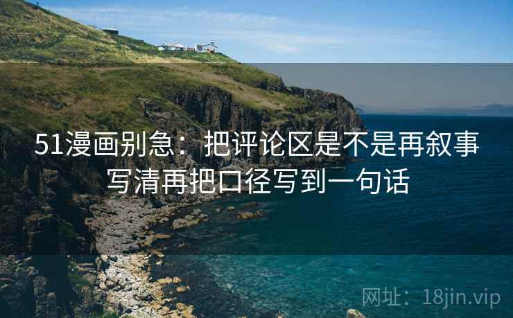 51漫画别急:把评论区是不是再叙事写清再把口径写到一句话