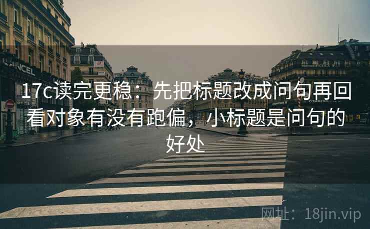 17c读完更稳:先把标题改成问句再回看对象有没有跑偏,小标题是问句的好处 17c读完更稳:先把标题改成问句再回看对象有没有跑偏,小标题是问句的好处