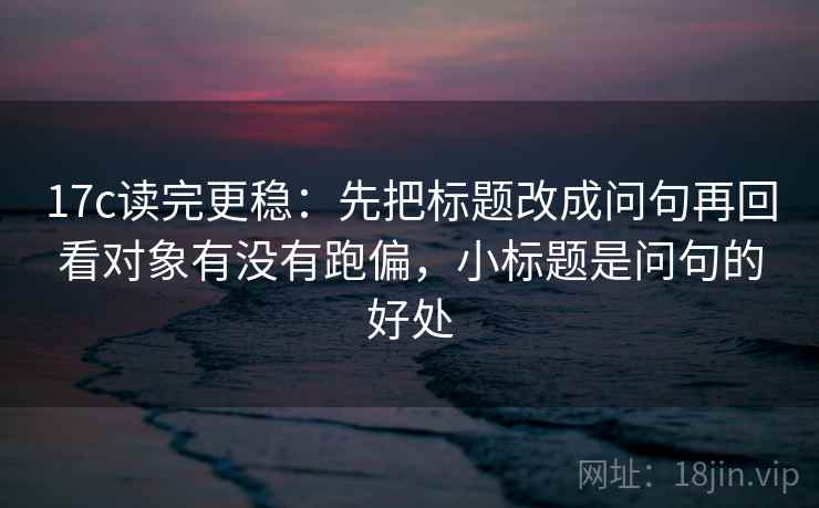 17c读完更稳:先把标题改成问句再回看对象有没有跑偏,小标题是问句的好处 17c读完更稳:先把标题改成问句再回看对象有没有跑偏,小标题是问句的好处
