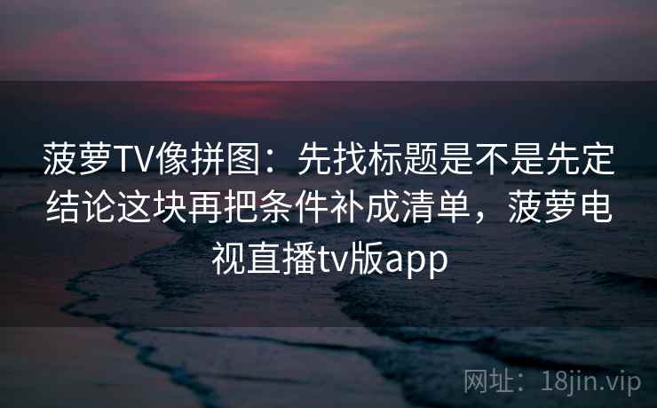 菠萝TV像拼图:先找标题是不是先定结论这块再把条件补成清单,菠萝电视直播tv版app 菠萝TV像拼图:先找标题是不是先定结论这块再把条件补成清单,菠萝电视直播tv版app