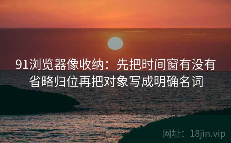 91浏览器像收纳:先把时间窗有没有省略归位再把对象写成明确名词 91浏览器像收纳:先把时间窗有没有省略归位再把对象写成明确名词