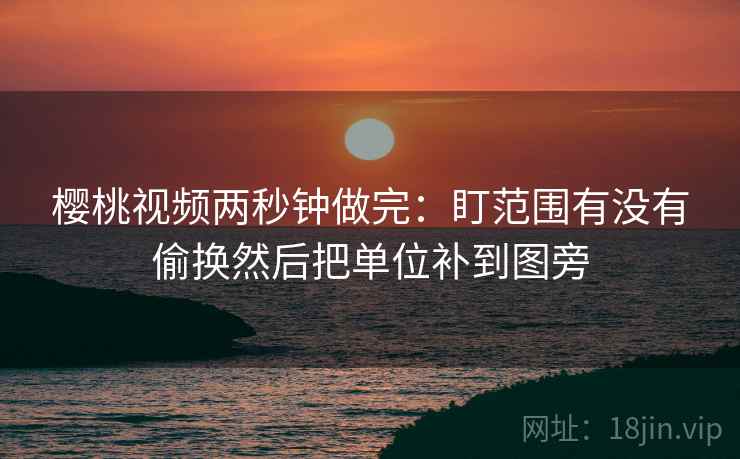 樱桃视频两秒钟做完:盯范围有没有偷换然后把单位补到图旁 樱桃视频两秒钟做完:盯范围有没有偷换然后把单位补到图旁