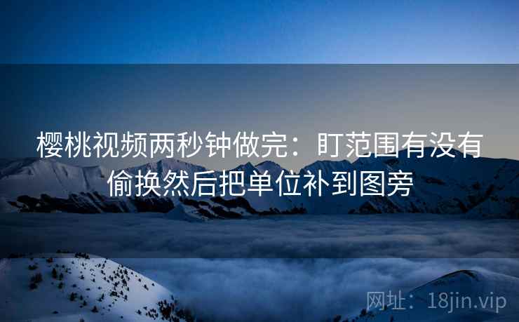樱桃视频两秒钟做完:盯范围有没有偷换然后把单位补到图旁 樱桃视频两秒钟做完:盯范围有没有偷换然后把单位补到图旁