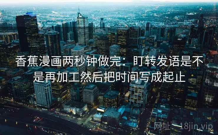 香蕉漫画两秒钟做完:盯转发语是不是再加工然后把时间写成起止
