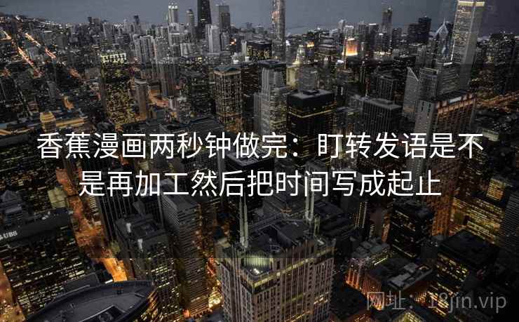 香蕉漫画两秒钟做完:盯转发语是不是再加工然后把时间写成起止 香蕉漫画两秒钟做完:盯转发语是不是再加工然后把时间写成起止