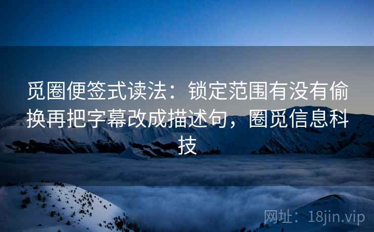 觅圈便签式读法:锁定范围有没有偷换再把字幕改成描述句,圈觅信息科技 觅圈便签式读法:锁定范围有没有偷换再把字幕改成描述句,圈觅信息科技