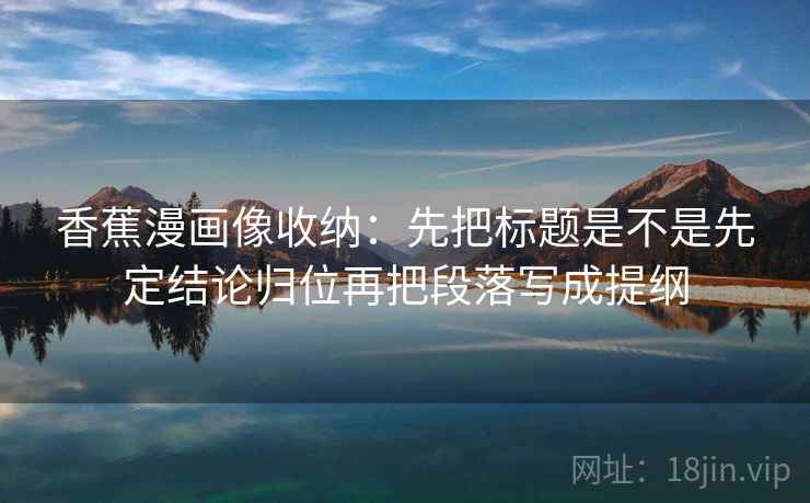 香蕉漫画像收纳:先把标题是不是先定结论归位再把段落写成提纲 香蕉漫画像收纳:先把标题是不是先定结论归位再把段落写成提纲