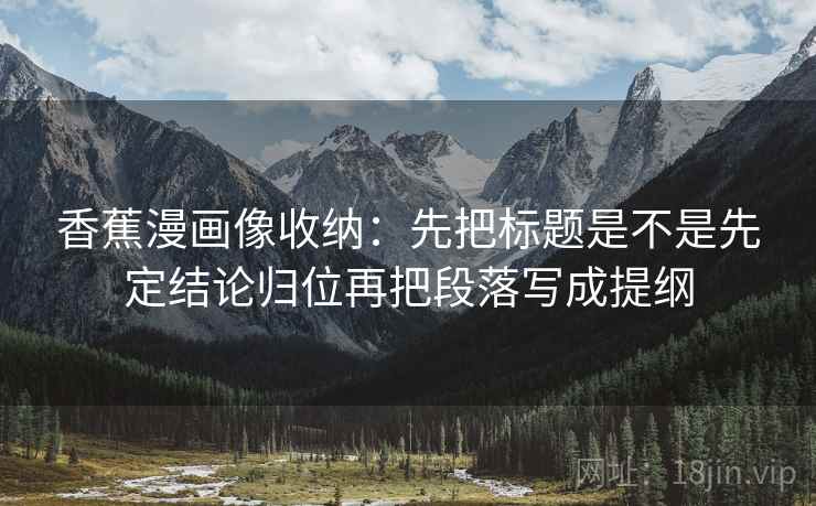 香蕉漫画像收纳:先把标题是不是先定结论归位再把段落写成提纲 香蕉漫画像收纳:先把标题是不是先定结论归位再把段落写成提纲