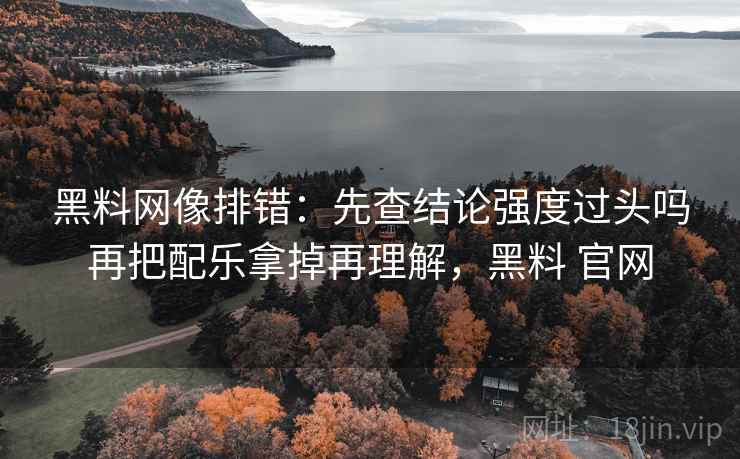 黑料网像排错:先查结论强度过头吗再把配乐拿掉再理解,黑料 官网