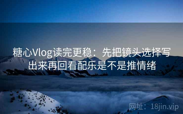 糖心Vlog读完更稳:先把镜头选择写出来再回看配乐是不是推情绪 糖心Vlog读完更稳:先把镜头选择写出来再回看配乐是不是推情绪