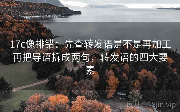 17c像排错:先查转发语是不是再加工再把导语拆成两句,转发语的四大要素