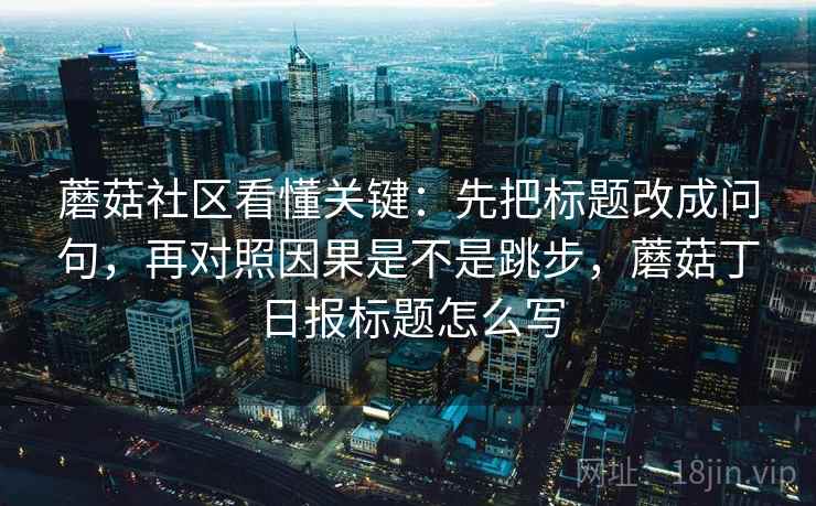 蘑菇社区看懂关键:先把标题改成问句,再对照因果是不是跳步,蘑菇丁日报标题怎么写 蘑菇社区看懂关键:先把标题改成问句,再对照因果是不是跳步,蘑菇丁日报标题怎么写
