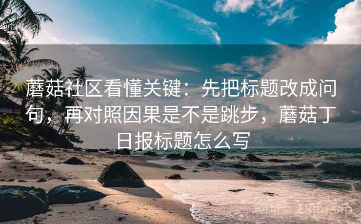 蘑菇社区看懂关键：先把标题改成问句，再对照因果是不是跳步，蘑菇丁日报标题怎么写