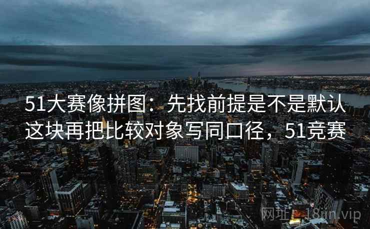 51大赛像拼图:先找前提是不是默认这块再把比较对象写同口径,51竞赛