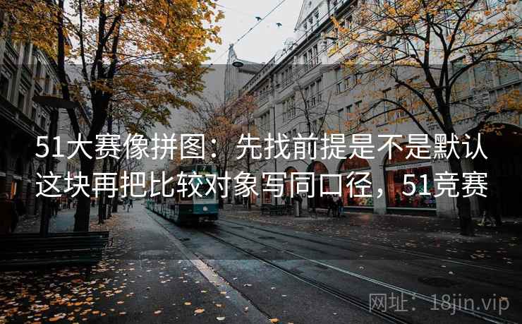 51大赛像拼图:先找前提是不是默认这块再把比较对象写同口径,51竞赛 51大赛像拼图:先找前提是不是默认这块再把比较对象写同口径,51竞赛