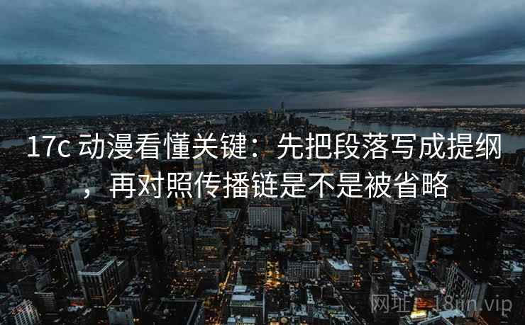 17c 动漫看懂关键:先把段落写成提纲,再对照传播链是不是被省略