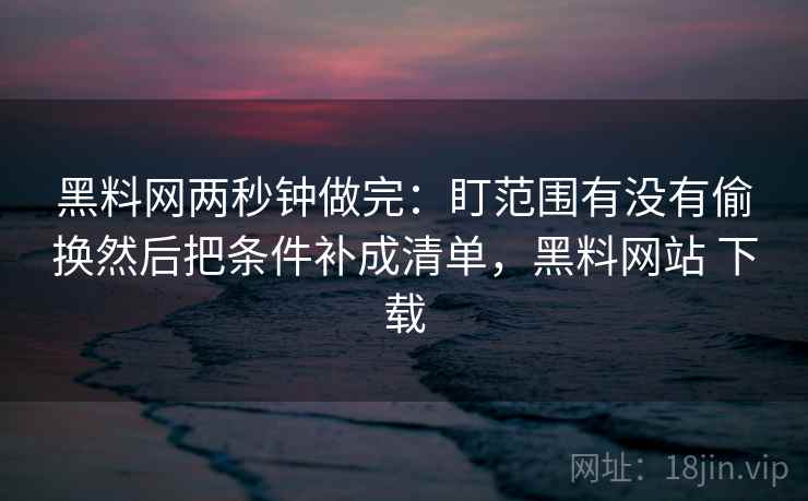 黑料网两秒钟做完：盯范围有没有偷换然后把条件补成清单，黑料网站 下载