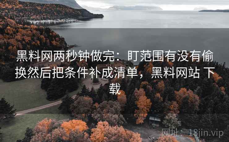 黑料网两秒钟做完:盯范围有没有偷换然后把条件补成清单,黑料网站 下载 黑料网两秒钟做完:盯范围有没有偷换然后把条件补成清单,黑料网站 下载