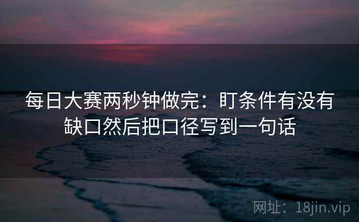 每日大赛两秒钟做完:盯条件有没有缺口然后把口径写到一句话 每日大赛两秒钟做完:盯条件有没有缺口然后把口径写到一句话