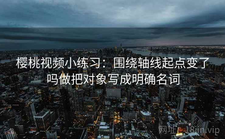 樱桃视频小练习:围绕轴线起点变了吗做把对象写成明确名词 樱桃视频小练习:围绕轴线起点变了吗做把对象写成明确名词