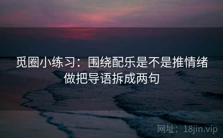 觅圈小练习:围绕配乐是不是推情绪做把导语拆成两句 觅圈小练习:围绕配乐是不是推情绪做把导语拆成两句