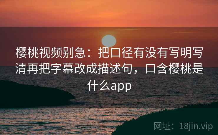 樱桃视频别急:把口径有没有写明写清再把字幕改成描述句,口含樱桃是什么app 樱桃视频别急:把口径有没有写明写清再把字幕改成描述句,口含樱桃是什么app