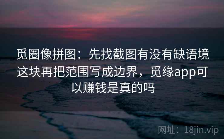 觅圈像拼图:先找截图有没有缺语境这块再把范围写成边界,觅缘app可以赚钱是真的吗 觅圈像拼图:先找截图有没有缺语境这块再把范围写成边界,觅缘app可以赚钱是真的吗