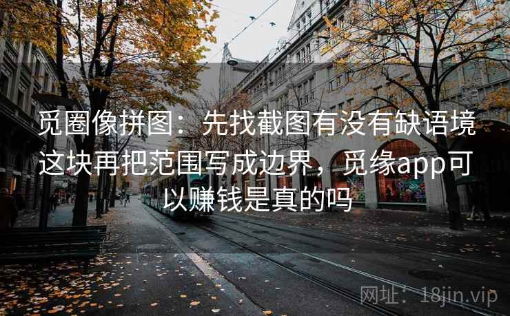 觅圈像拼图：先找截图有没有缺语境这块再把范围写成边界，觅缘app可以赚钱是真的吗
