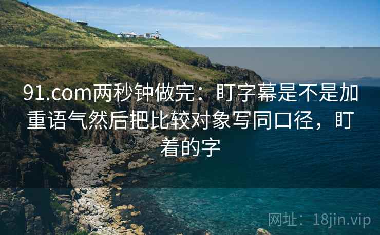 91.com两秒钟做完:盯字幕是不是加重语气然后把比较对象写同口径,盯着的字 91.com两秒钟做完:盯字幕是不是加重语气然后把比较对象写同口径,盯着的字