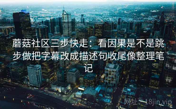 蘑菇社区三步快走:看因果是不是跳步做把字幕改成描述句收尾像整理笔记 蘑菇社区三步快走:看因果是不是跳步做把字幕改成描述句收尾像整理笔记