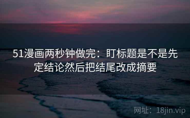 51漫画两秒钟做完:盯标题是不是先定结论然后把结尾改成摘要 51漫画两秒钟做完:盯标题是不是先定结论然后把结尾改成摘要