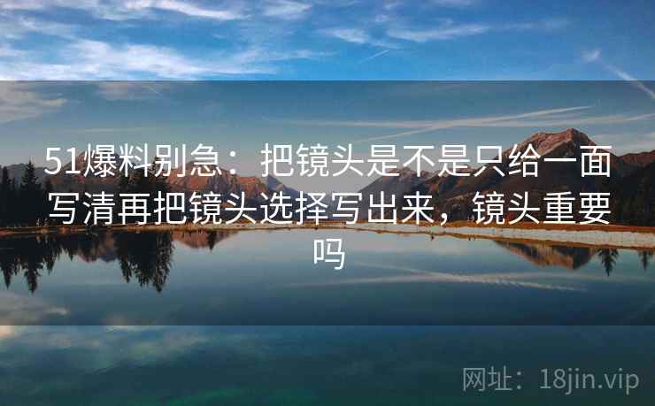 51爆料别急:把镜头是不是只给一面写清再把镜头选择写出来,镜头重要吗 51爆料别急:把镜头是不是只给一面写清再把镜头选择写出来,镜头重要吗