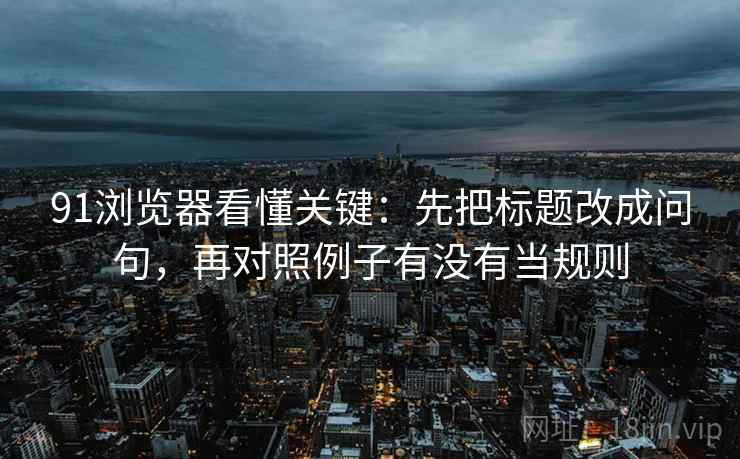 91浏览器看懂关键：先把标题改成问句，再对照例子有没有当规则