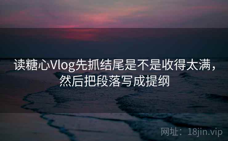 读糖心Vlog先抓结尾是不是收得太满，然后把段落写成提纲